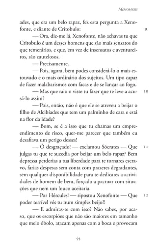 93
Memoráveis
93
9
10
11
12
ades, que era um belo rapaz, fez esta pergunta a Xeno-
fonte, e diante de Critobulo:
 Ora, diz-me lá, Xenofonte, não achavas tu que
Critobulo é um desses homens que são mais sensatos do
que temerários, e que, em vez de insensatos e aventurei-
ros, são cautelosos.
 Precisamente.
 Pois, agora, bem podes considerá-lo o mais es-
touvado e o mais ordinário dos sujeitos. Um tipo capaz
de fazer malabarismos com facas e de se lançar ao fogo.
 Mas que raio o viste tu fazer que te leve a acu-
sá-lo assim?
 Pois, então, não é que ele se atreveu a beijar o
filho de Alcibíades que tem um palminho de cara e está
na flor da idade?
 Bom, se é a isso que tu chamas um empre-
endimento de risco, quer-me parecer que também eu
desafiava um perigo desses!
 Ó desgraçado!  exclamou Sócrates  Que
julgas tu que te sucedia por beijar um belo rapaz? Bem
depressa perderias a tua liberdade para te tornares escra-
vo, farias despesas sem conta com prazeres degradantes,
sem qualquer disponibilidade para te dedicares a activi-
dades de homem de bem, forçado a pactuar com situa-
ções que nem um louco aceitaria.
 Por Hércules!  ripostou Xenofonte  Que
poder terrível vês tu num simples beijo?!
 E admiras-te com isso? Não sabes, por aca-
so, que os escorpiões que não são maiores em tamanho
que meio óbolo, atacam apenas com a boca e provocam
 