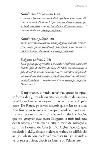 11
Introdução
11
Xenofonte, Memoráveis, 1.1.1:
A sentença lavrada contra ele dizia qualquer coisa como: Só-
crates é culpado diante da lei por não reconhecer os deuses que
a cidade reconhece e por ter introduzido di­vindades novas; e é
culpado ainda por corromper os jovens.
Xenofonte, Apologia, 10:
os seus adversários acusaram-no no julgamento de não reconhe-
cer os deuses que são reconhecidos pela cidade, e de, em sua vez,
introduzir novas divindades e corromper os jovens
Diógenes Laércio, 2.40:
Eis a queixa que apresentou por escrito e confirmou oralmente
Meleto, filho de Meleto, do demo de Piteu, contra Sócrates, o
filho de Sofronisco, do demo de Alopece: Sócrates é culpado de
não reconhecer os deuses que a cidade reconhece e de introduzir
novas divindades. É culpado também de corromper os jovens.
Pena: a morte.
É importante, contudo, notar que, apesar do aspec-
to formal de algumas destas citações, nenhum dos autores
referidos reclama estar a reproduzir o texto exacto do pro-
cesso. De Platão, podemos assumir que o leu na altura;
Xenofonte, que temos a certeza que o conheceu indirecta-
mente e provavelmente tarde, diz, ao introduzir a citação,
que era qualquer coisa como; Diógenes, a mais indirecta
destas fontes, afirma estar a citar o texto de acusação a
partir de Favorino de Arles (cf. FGrH 342 Jacoby), que,
no século II d.C., ainda o pudera consultar, no edifício do
antigo Buleutérion, onde os Atenienses tinham passado a
ter os seus arquivos, depois da Guerra do Peloponeso.
 
