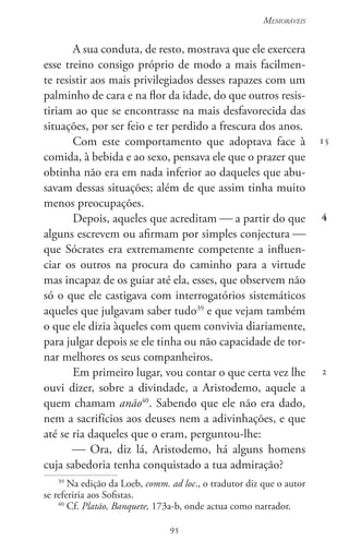 95
Memoráveis
95
15
4
2
A sua conduta, de resto, mostrava que ele exercera
esse treino consigo próprio de modo a mais facilmen-
te resistir aos mais privilegiados desses rapazes com um
palminho de cara e na flor da idade, do que outros resis-
tiriam ao que se encontrasse na mais desfavorecida das
situações, por ser feio e ter perdido a frescura dos anos.
Com este comportamento que adoptava face à
comida, à bebida e ao sexo, pensava ele que o prazer que
obtinha não era em nada inferior ao daqueles que abu-
savam dessas situações; além de que assim tinha muito
menos preocupações.
Depois, aqueles que acreditam  a partir do que
alguns escrevem ou afirmam por simples conjectura 
que Sócrates era extremamente competente a influen-
ciar os outros na procura do caminho para a virtude
mas incapaz de os guiar até ela, esses, que observem não
só o que ele castigava com interrogatórios sistemáticos
aqueles que julgavam saber tudo39
e que vejam também
o que ele dizia àqueles com quem convivia diariamente,
para julgar depois se ele tinha ou não capacidade de tor-
nar melhores os seus companheiros.
Em primeiro lugar, vou contar o que certa vez lhe
ouvi dizer, sobre a divindade, a Aristodemo, aquele a
quem chamam anão40
. Sabendo que ele não era dado,
nem a sacrifícios aos deuses nem a adivinhações, e que
até se ria daqueles que o eram, perguntou-lhe:
 Ora, diz lá, Aristodemo, há alguns homens
cuja sabedoria tenha conquistado a tua admiração?
39
Na edição da Loeb, comm. ad loc., o tradutor diz que o autor
se referiria aos Sofistas.
40
Cf. Platão, Banquete, 173a-b, onde actua como narrador.
 