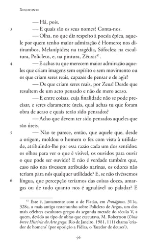 Xenofonte
9696
3
4
5
6
 Há, pois.
 E quais são os seus nomes? Conta-nos.
 Olha, no que diz respeito à poesia épica, aque-
le por quem tenho maior admiração é Homero; nos di-
tirambos, Melanípides; na tragédia, Sófocles; na escul-
tura, Policleto, e, na pintura, Zêuxis41
.
 E achas tu que merecem maior admiração aque-
les que criam imagens sem espírito e sem movimento ou
os que criam seres reais, capazes de pensar e de agir?
 Os que criam seres reais, por Zeus! Desde que
resultem de um acto pensado e não de mero acaso.
 E entre coisas, cuja finalidade não se pode pre-
cisar, e seres claramente úteis, qual achas tu que foram
obra de acaso e quais terão sido pensados?
 Acho que devem ter sido pensados aqueles que
são úteis.
 Não te parece, então, que aquele que, desde
a origem, moldou o homem o fez com vista à utilida-
de, atribuindo-lhe por essa razão cada um dos sentidos:
os olhos para ver o que é visível, os ouvidos para ouvir
o que pode ser ouvido? E não é verdade também que,
caso não nos tivessem atribuído narinas, os odores não
teriam para nós qualquer utilidade? E, se não tivéssemos
língua, que percepção teríamos das coisas doces, amar-
gas ou de tudo quanto nos é agradável ao paladar? E
41
Este é, juntamente com o de Platão, em Protágoras, 311c,
328c, o mais antigo testemunho sobre Policleto de Argos, um dos
mais célebres escultores gregos da segunda metade do século V, a
quem, devido ao tipo de obras que executava, M. Robertson (Uma
breve História da Arte grega, Rio de Janeiro, 1981, 111) chama ‘cria-
dor de homens’ (por oposição a Fídias, o ‘fazedor de deuses’).
 