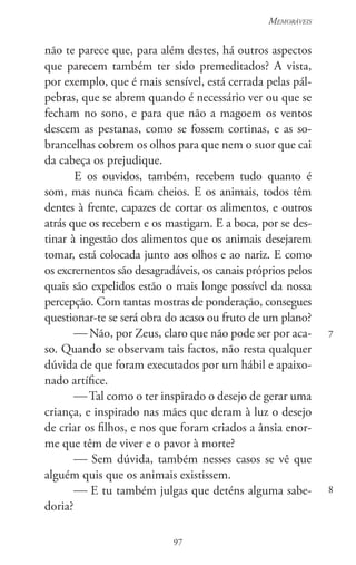 97
Memoráveis
97
7
8
não te parece que, para além destes, há outros aspectos
que parecem também ter sido premeditados? A vista,
por exemplo, que é mais sensível, está cerrada pelas pál-
pebras, que se abrem quando é necessário ver ou que se
fecham no sono, e para que não a magoem os ventos
descem as pestanas, como se fossem cortinas, e as so-
brancelhas cobrem os olhos para que nem o suor que cai
da cabeça os prejudique.
E os ouvidos, também, recebem tudo quanto é
som, mas nunca ficam cheios. E os animais, todos têm
dentes à frente, capazes de cortar os alimentos, e outros
atrás que os recebem e os mastigam. E a boca, por se des-
tinar à ingestão dos alimentos que os animais desejarem
tomar, está colocada junto aos olhos e ao nariz. E como
os excrementos são desagradáveis, os canais próprios pelos
quais são expelidos estão o mais longe possível da nossa
percepção. Com tantas mostras de ponderação, consegues
questionar-te se será obra do acaso ou fruto de um plano?
 Não, por Zeus, claro que não pode ser por aca-
so. Quando se observam tais factos, não resta qualquer
dúvida de que foram executados por um hábil e apaixo-
nado artífice.
 Tal como o ter inspirado o desejo de gerar uma
criança, e inspirado nas mães que deram à luz o desejo
de criar os filhos, e nos que foram criados a ânsia enor-
me que têm de viver e o pavor à morte?
 Sem dúvida, também nesses casos se vê que
alguém quis que os animais existissem.
 E tu também julgas que deténs alguma sabe-
doria?
 