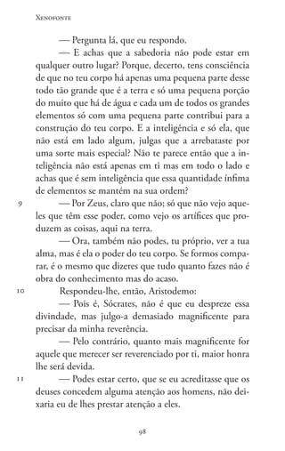 Xenofonte
9898
9
10
11
 Pergunta lá, que eu respondo.
 E achas que a sabedoria não pode estar em
qualquer outro lugar? Porque, decerto, tens consciência
de que no teu corpo há apenas uma pequena parte desse
todo tão grande que é a terra e só uma pequena porção
do muito que há de água e cada um de todos os grandes
elementos só com uma pequena parte contribui para a
construção do teu corpo. E a inteligência e só ela, que
não está em lado algum, julgas que a arrebataste por
uma sorte mais especial? Não te parece então que a in-
teligência não está apenas em ti mas em todo o lado e
achas que é sem inteligência que essa quantidade ínfima
de elementos se mantém na sua ordem?
 Por Zeus, claro que não; só que não vejo aque-
les que têm esse poder, como vejo os artífices que pro-
duzem as coisas, aqui na terra.
 Ora, também não podes, tu próprio, ver a tua
alma, mas é ela o poder do teu corpo. Se formos compa-
rar, é o mesmo que dizeres que tudo quanto fazes não é
obra do conhecimento mas do acaso.
Respondeu-lhe, então, Aristodemo:
 Pois é, Sócrates, não é que eu despreze essa
divindade, mas julgo-a demasiado magnificente para
precisar da minha reverência.
 Pelo contrário, quanto mais magnificente for
aquele que merecer ser reverenciado por ti, maior honra
lhe será devida.
 Podes estar certo, que se eu acreditasse que os
deuses concedem alguma atenção aos homens, não dei-
xaria eu de lhes prestar atenção a eles.
 