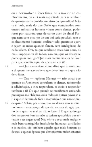 Xenofonte
100100
15
16
ou a desenvolver a força física, ou a investir no co-
nhecimento, ou está mais capacitada para se lembrar
de quanto tenha ouvido, ou visto ou aprendido? Não
te é, pois, mais do que óbvio que comparados com
outros animais os homens vivem como deuses, pode-
rosos por natureza quer de corpo quer de alma? Por-
que nem com o corpo de um boi seria possível, sem o
conhecimento humano, realizar tudo quanto se quer;
e sejam as mãos quantas forem, sem inteligência de
nada valem. Ora, tu que recebeste esses dois dons, os
mais importantes de todos, não crês que os deuses se
preocupam contigo? Que mais precisarão eles de fazer
para que acredites que eles pensam em ti?
 Que me enviem, como dizes que te enviaram
a ti, quem me aconselhe o que devo fazer e o que não
devo fazer.
 Ora  replicou Sócrates  não achas que
quando os Atenienses consultam os deuses, recorrendo
à adivinhação, e eles respondem, te estão a responder
também a ti? Ou que quando se manifestam enviando
presságios aos Helenos, ou a todos os outros povos só a
ti é que te deixam de fora e só contigo é que não se pre-
ocupam? Achas, por acaso, que os deuses iam inspirar
no homem essa crença, de que são capazes de agir, quer
no bem quer no mal, se não o fossem? E que ao longo
dos tempos os homens não se teriam apercebido que es-
tavam a ser enganados? Não vês tu que as mais antigas e
mais bem conseguidas instituições humanas, as cidades
e as nações, são também aquelas que mais honram os
deuses, e que as épocas que demonstram maior sensatez
 