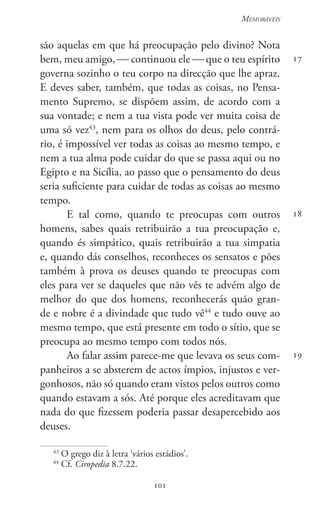 101
Memoráveis
101
17
18
19
são aquelas em que há preocupação pelo divino? Nota
bem, meu amigo,  continuou ele  que o teu espírito
governa sozinho o teu corpo na direcção que lhe apraz.
E deves saber, também, que todas as coisas, no Pensa-
mento Supremo, se dispõem assim, de acordo com a
sua vontade; e nem a tua vista pode ver muita coisa de
uma só vez43
, nem para os olhos do deus, pelo contrá-
rio, é impossível ver todas as coisas ao mesmo tempo, e
nem a tua alma pode cuidar do que se passa aqui ou no
Egipto e na Sicília, ao passo que o pensamento do deus
seria suficiente para cuidar de todas as coisas ao mesmo
tempo.
E tal como, quando te preocupas com outros
homens, sabes quais retribuirão a tua preocupação e,
quando és simpático, quais retribuirão a tua simpatia
e, quando dás conselhos, reconheces os sensatos e pões
também à prova os deuses quando te preocupas com
eles para ver se daqueles que não vês te advém algo de
melhor do que dos homens, reconhecerás quão gran-
de e nobre é a divindade que tudo vê44
e tudo ouve ao
mesmo tempo, que está presente em todo o sítio, que se
preocupa ao mesmo tempo com todos nós.
Ao falar assim parece-me que levava os seus com-
panheiros a se absterem de actos ímpios, injustos e ver-
gonhosos, não só quando eram vistos pelos outros como
quando estavam a sós. Até porque eles acreditavam que
nada do que fizessem poderia passar desapercebido aos
deuses.
43
O grego diz à letra ‘vários estádios’.
44
Cf. Ciropedia 8.7.22.
 