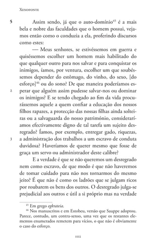 Xenofonte
102102
5
2
3
Assim sendo, já que o auto-domínio45
é a mais
bela e nobre das faculdades que o homem possui, veja-
mos então como o conduzia a ela, proferindo discursos
como estes:
 Meus senhores, se estivéssemos em guerra e
quiséssemos escolher um homem mais habilitado do
que qualquer outro para nos salvar e para conquistar os
inimigos, íamos, por ventura, escolher um que soubés-
semos depender do estômago, do vinho, do sexo, [do
esforço]46
ou do sono? De que maneira poderíamos es-
perar que alguém assim pudesse salvar-nos ou dominar
os inimigos? E se tendo chegado ao fim da vida procu-
rássemos aquele a quem confiar a educação dos nossos
filhos rapazes, a protecção das nossas filhas ainda soltei-
ras ou a salvaguarda do nosso património, considerarí-
amos efectivamente digno de tal tarefa um sujeito des-
regrado? Íamos, por exemplo, entregar gado, riquezas,
a administração dos trabalhos a um escravo de conduta
duvidosa? Haveríamos de querer mesmo que fosse de
graça um servo ou administrador deste calibre?
E a verdade é que se não queremos um desregrado
nem como escravo, de que modo é que não haveremos
de tomar cuidado para não nos tornarmos do mesmo
jeito? É que não é como os ladrões que se julgam ricos
por roubarem os bens dos outros. O desregrado julga-se
prejudicial aos outros e útil a si próprio mas na verdade
45
Em grego egkrateia.
46
Nos manuscritos e em Estobeu, versão que Sauppe adoptou.
Parece, contudo, um contra-senso, uma vez que os restantes ele-
mentos enumerados remetem para vícios, o que não é obviamente
o caso do esforço.
 