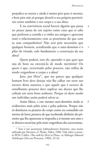 103
Memoráveis
103
4
5
6
prejudica os outros e ainda é muito pior para si mesmo,
e bem pior não só porque destrói o seu próprio patrimó-
nio como também o seu corpo e a sua alma.
E na convivência social haverá alguém que possa
ter prazer junto de um sujeito como estes que se sabe
que preferem a comida e o vinho aos amigos e apreciam
mais o relacionamento com as prostitutas do que com
os seus companheiros? Não será pois necessário que
qualquer homem, acreditando que o auto-domínio é o
pilar da virtude, nele fundamente a construção da sua
alma?
Quem poderá, sem ele, aprender o que quer que
seja de bom ou exercitá-lo de modo meritório? Ou
quem é que, escravizado pelos prazeres, não utiliza de
modo vergonhoso o corpo e a alma?
Juro, por Hera47
, que me parece que qualquer
homem livre deve desejar não lhe calhar em sorte um
escravo desta natureza e que aquele que é escravo de
semelhantes prazeres deve suplicar aos deuses que lhe
caibam em sorte bons senhores. Porque só deste modo
um indivíduo assim poderá salvar-se.
Assim falava, e este mesmo auto-domínio ainda se
evidenciava mais pelos actos e pelas palavras. Porque não
só dominava os prazeres do corpo como era comedido em
termos de bens; pensava ele que recebendo dinheiro do pri-
meiro que lhe aparecesse se impunha a si mesmo um amo e
se deixava escravizar pela mais vergonhosa das escravaturas.
47
Este é um juramento habitualmente feminino, mas muito
utilizado por Sócrates; cf. Platão, Fédon, 230b. Vide sobre o assun-
to W.M. Calder, «The oath by Hera in Plato», in Mélanges Édouard
Delebecque (Aix-em-Provence, 1983), 35-42.
 