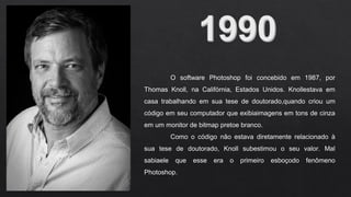 O software Photoshop foi concebido em 1987, por
Thomas Knoll, na Califórnia, Estados Unidos. Knollestava em
casa trabalhando em sua tese de doutorado,quando criou um
código em seu computador que exibiaimagens em tons de cinza
em um monitor de bitmap pretoe branco.
Como o código não estava diretamente relacionado à
sua tese de doutorado, Knoll subestimou o seu valor. Mal
sabiaele que esse era o primeiro esboçodo fenômeno
Photoshop.
 