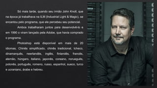 Só mais tarde, quando seu irmão John Knoll, que
na época já trabalhava na ILM (Industrial Light & Magic), se
encantou pelo programa, que ele percebeu seu potencial.
Ambos trabalharam juntos para desenvolvê-lo e
em 1990 o viram lançado pela Adobe, que havia comprado
o programa.
Photoshop está disponível em mais de 20
idiomas, Chinês simplificado, chinês tradicional, tcheco,
dinamarquês, neerlandês, inglês, finlandês, francês,
alemão, húngaro, italiano, japonês, coreano, norueguês,
polonês, português, romeno, russo, espanhol, sueco, turco
e ucraniano, árabe e hebreu.
 