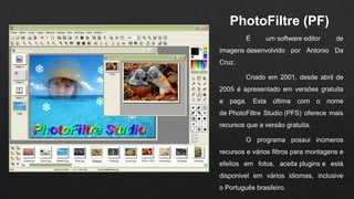 PhotoFiltre (PF) 
É um software editor de
imagens desenvolvido por Antonio Da
Cruz.
Criado em 2001, desde abril de
2005 é apresentado em versões gratuita
e paga. Esta última com o nome
de PhotoFiltre Studio (PFS) oferece mais
recursos que a versão gratuita.
O programa possui inúmeros
recursos e vários filtros para montagens e
efeitos em fotos, aceita plugins e está
disponivel em vários idiomas, inclusive
o Português brasileiro.
 