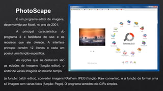 PhotoScape 
É um programa editor de imagens,
desenvolvido por Mooii, no ano de 2001.
A principal característica do
programa é a facilidade de uso e os
recursos que ele oferece. A interface
principal contém 12 ícones e cada um
possui uma função especifica.
As opções que se destacam são
as edições de imagens (função: editor), o
editor de várias imagens ao mesmo tempo
(a função: batch editor), converter imagens RAW em JPEG (função: Raw converter), e a função de formar uma
só imagem com várias fotos (função: Page). O programa também cria GIFs simples.
 