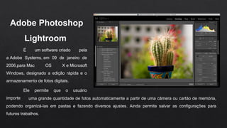 Adobe Photoshop 
Lightroom 
É um software criado pela
a Adobe Systems, em 09 de janeiro de
2006,para Mac OS X e Microsoft
Windows, designado a edição rápida e o
armazenamento de fotos digitais.
Ele permite que o usuário
importe uma grande quantidade de fotos automaticamente a partir de uma câmera ou cartão de memória,
podendo organizá-las em pastas e fazendo diversos ajustes. Ainda permite salvar as configurações para
futuros trabalhos.
 