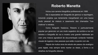 Iniciou sua carreira fotográfica profissional em 1999.
Ele é especialista em fotografia de glamour e reportagem,
incluindo projetos que lentamente mergulharam em uma busca
muito pessoal da mistura e casamento dos chamados "nus
criativos" e retratos.
Como fotógrafo freelance, Roberto é particularmente
popular por gerenciar um uso muito sugestivo de sombra e luz em
retratos e fotografia de rua e mostra uma grande habilidade em
criar uma mistura agradável de documentação contando histórias
visuais de lugares e das pessoas que estão cruzando com ele.
Depois de muitos anos de estudo ele passou de analógico
para digital, mas sempre tenta manter os ideais, a forma e os
detalhes da fotografia clássica.
Roberto Manetta
 