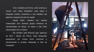 Vive e trabalha em Roma, onde continua a
manter uma "ideia fotográfica" ativa sobre a
fotografia criativa, mostrando o seu trabalho nas
galerias e espaços de arte da capital.
Desde 2004, trabalha em estreita
colaboração com diversos grupos artísticos na
representação da dança, do teatro e das artes
relacionadas com a música.
Ele também está filmando para agências
de Atriz / Atores em Roma. Suas fotografias
apareceram em muitos livros nacionais e
internacionais e revistas dedicadas à Arte da
Fotografia.
 