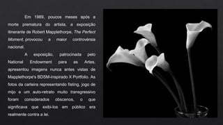 Em 1989, poucos meses após a
morte prematura do artista, a exposição
itinerante de Robert Mapplethorpe, The Perfect
Moment, provocou a maior controvérsia
nacional.
A exposição, patrocinada pelo
National Endowment para as Artes,
apresentou imagens nunca antes vistas de
Mapplethorpe's BDSM-inspirado X Portfolio. As
fotos da carteira representando fisting, jogo de
mijo e um auto-retrato muito transgressivo
foram considerados obscenos, o que
significava que exibi-los em público era
realmente contra a lei.
 