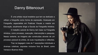 Danny Bittencourt
É uma artista visual brasileira que tem se dedicado a
utilizar a fotografia como forma de expressão. Graduada em
Fotografia, especialista em Poéticas Visuais e mestre em
Educação, atualmente dirige a Escola de Fotografia Artística.
O trabalho autoral de Danny tem base na Fotografia
Artística, como processo, execução, intervenções e pesquisa.
Nessa vertente, as imagens são construídas através de um
processo pessoal da artista, de suas inquietações e reflexões.
Traz na bagagem mais de 7 exposições individuais e
diversas coletivas, expostas inclusive fora do Brasil, como
Veneza e Buenos Aires.
 