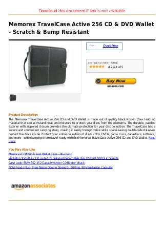 Download this document if link is not clickable


Memorex TravelCase Active 256 CD & DVD Wallet
- Scratch & Bump Resistant

                                                             Price :
                                                                       Check Price



                                                            Average Customer Rating

                                                                           4.7 out of 5




Product Description
The Memorex TravelCase Active 256 CD and DVD Wallet is made out of quality black Koskin (faux leather)
material that can withstand heat and moisture to protect your discs from the elements. The durable, padded
exterior with zippered closure provides the ultimate protection for your disc collection. The TravelCase has a
secure and convenient carrying strap, making it easily transportable while space-saving double-sided sleeves
protect the discs inside. Protect your entire collection of discs - CDs, DVDs, game discs, data discs, software,
and more - while keeping them travel-ready with the Memorex TravelCase Active 256 CD and DVD Wallet. Read
more

You May Also Like
Memorex CD/DVD Travel Wallet Case - 96-count
Verbatim 95098 4.7 GB up to16x Branded Recordable Disc DVD+R 100 Disc Spindle
Case Logic ENW-352 352 Capacity Nylon CD Binder -Black
NOW Foods Flush Free Niacin Double Strength, 500mg, 90-Vegetarian Capsules
 