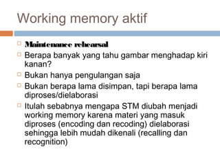 Working memory aktif








Maintenance rehearsal
Berapa banyak yang tahu gambar menghadap kiri
kanan?
Bukan hanya pengulangan saja
Bukan berapa lama disimpan, tapi berapa lama
diproses/dielaborasi
Itulah sebabnya mengapa STM diubah menjadi
working memory karena materi yang masuk
diproses (encoding dan recoding) dielaborasi
sehingga lebih mudah dikenali (recalling dan
recognition)

 