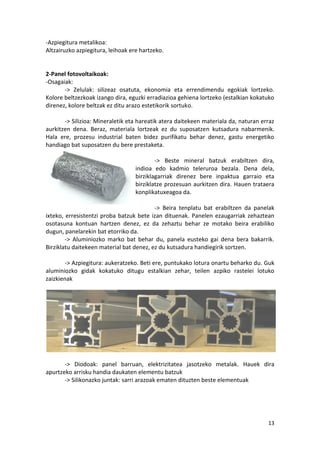 -Azpiegitura metalikoa:
Altzairuzko azpiegitura, leihoak ere hartzeko.


2-Panel fotovoltaikoak:
-Osagaiak:
       -> Zelulak: silizeaz osatuta, ekonomia eta errendimendu egokiak lortzeko.
Kolore beltzezkoak izango dira, eguzki erradiazioa gehiena lortzeko (estalkian kokatuko
direnez, kolore beltzak ez ditu arazo estetikorik sortuko.

       -> Silizioa: Mineraletik eta hareatik atera daitekeen materiala da, naturan erraz
aurkitzen dena. Beraz, materiala lortzeak ez du suposatzen kutsadura nabarmenik.
Hala ere, prozesu industrial baten bidez purifikatu behar denez, gastu energetiko
handiago bat suposatzen du bere prestaketa.

                                           -> Beste mineral batzuk erabiltzen dira,
                                   indioa edo kadmio teleruroa bezala. Dena dela,
                                   birziklagarriak direnez bere inpaktua garraio eta
                                   birziklatze prozesuan aurkitzen dira. Hauen trataera
                                   konplikatuxeagoa da.

                                          -> Beira tenplatu bat erabiltzen da panelak
ixteko, erresistentzi proba batzuk bete izan dituenak. Panelen ezaugarriak zehaztean
osotasuna kontuan hartzen denez, ez da zehaztu behar ze motako beira erabiliko
dugun, panelarekin bat etorriko da.
        -> Aluminiozko marko bat behar du, panela eusteko gai dena bera bakarrik.
Birziklatu daitekeen material bat denez, ez du kutsadura handiegirik sortzen.

        -> Azpiegitura: aukeratzeko. Beti ere, puntukako lotura onartu beharko du. Guk
aluminiozko gidak kokatuko ditugu estalkian zehar, teilen azpiko rastelei lotuko
zaizkienak




       -> Diodoak: panel barruan, elektrizitatea jasotzeko metalak. Hauek dira
apurtzeko arrisku handia daukaten elementu batzuk
       -> Silikonazko juntak: sarri arazoak ematen dituzten beste elementuak




                                                                                     13
 