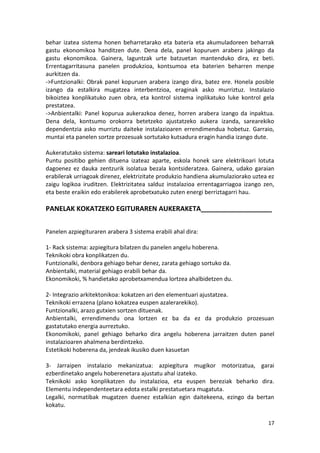 behar izatea sistema honen beharretarako eta bateria eta akumuladoreen beharrak
gastu ekonomikoa handitzen dute. Dena dela, panel kopuruen arabera jakingo da
gastu ekonomikoa. Gainera, laguntzak urte batzuetan mantenduko dira, ez beti.
Errentagarritasuna panelen produkzioa, kontsumoa eta baterien beharren menpe
aurkitzen da.
->Funtzionalki: Obrak panel kopuruen arabera izango dira, batez ere. Honela posible
izango da estalkira mugatzea interbentzioa, eraginak asko murriztuz. Instalazio
bikoiztea konplikatuko zuen obra, eta kontrol sistema inplikatuko luke kontrol gela
prestatzea.
->Anbientalki: Panel kopurua aukerazkoa denez, horren arabera izango da inpaktua.
Dena dela, kontsumo orokorra betetzeko ajustatzeko aukera izanda, sarearekiko
dependentzia asko murriztu daiteke instalazioaren errendimendua hobetuz. Garraio,
muntai eta panelen sortze prozesuak sortutako kutsadura eragin handia izango dute.

Aukeratutako sistema: sareari lotutako instalazioa.
Puntu positibo gehien dituena izateaz aparte, eskola honek sare elektrikoari lotuta
dagoenez ez dauka zentzurik isolatua bezala kontsideratzea. Gainera, udako garaian
erabilerak urriagoak direnez, elektrizitate produkzio handiena akumulaziorako uztea ez
zaigu logikoa iruditzen. Elektrizitatea salduz instalazioa errentagarriagoa izango zen,
eta beste eraikin edo erabilerek aprobetxatuko zuten energi berriztagarri hau.

PANELAK KOKATZEKO EGITURAREN AUKERAKETA___________________


Panelen azpiegituraren arabera 3 sistema erabili ahal dira:

1- Rack sistema: azpiegitura bilatzen du panelen angelu hoberena.
Teknikoki obra konplikatzen du.
Funtzionalki, denbora gehiago behar denez, zarata gehiago sortuko da.
Anbientalki, material gehiago erabili behar da.
Ekonomikoki, % handietako aprobetxamendua lortzea ahalbidetzen du.

2- Integrazio arkitektonikoa: kokatzen ari den elementuari ajustatzea.
Teknikoki errazena (plano kokatzea euspen azalerarekiko).
Funtzionalki, arazo gutxien sortzen dituenak.
Anbientalki, errendimendu ona lortzen ez ba da ez da produkzio prozesuan
gastatutako energia aurreztuko.
Ekonomikoki, panel gehiago beharko dira angelu hoberena jarraitzen duten panel
instalazioaren ahalmena berdintzeko.
Estetikoki hoberena da, jendeak ikusiko duen kasuetan

3- Jarraipen instalazio mekanizatua: azpiegitura mugikor motorizatua, garai
ezberdinetako angelu hoberenetara ajustatu ahal izateko.
Teknikoki asko konplikatzen du instalazioa, eta euspen bereziak beharko dira.
Elementu independenteetara edota estalki prestatuetara mugatuta.
Legalki, normatibak mugatzen duenez estalkian egin daitekeena, ezingo da bertan
kokatu.

                                                                                    17
 