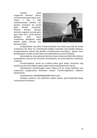 -Panelak:               panel
mugiezinak kokatzen badira,
mantenamendu gutxi behar dute.
Urtean      1    edo      2     aldiz
mantenamendua beharko zen
panelen konexioak eta juntak
egoki     daudela       ziurtatzeko.
Arazoak       ekartzen      dituzten
elementu nagusiak: panelak garbi
egon behar dira. Euriek gehiena
garbitzen        dute,         baina
noizbehinka, detergente suabe
batekin garbitu beharko dira
beirazko azalak.
       -Erregulatzailea: hau berez mantenamenduak murrizteko pieza bat da. Honek
errebisioren bat behar du, kontrolatzeko kableen konexioak ongi daudela kokatuta,
erregulatzailearen datuak ongi daudela, errendimendua konprobatu… Aparte, hauts
gehiegi pilatzen ez dela ziurtatu behar da (erabiltzailearen lana izan daiteke).
       -Akumuladorea: arazo gehienak ekartzen dituen elementua.Elektrolito mailaren
konprobaketa, terminal eta konexioen konprobazioa, eta akumuladoreen ahalmenen
errebisioa.
       -Transformagailua: honek ere errebisio behar gutxi dauka. Konexioak ongi
daudela eta korronte aldaketa egokia egiten duela konprobatzearekin aski da.
       -Ondulatzailea: transformagailu baten aldaera bat da, energi elektrikoa sare
orokorraren ezaugarrietara berdintzen duenak. Transformagailuaren baldintza
berberak ditu.
       -Estabilizatzailea: ondulatzailearekin batera doa.
       -Instalazio auxiliarra: sare elektrikoa osatzen duenez, guk konektatuko diogu
zuzenean gure instalazioa.




                                                                                 19
 