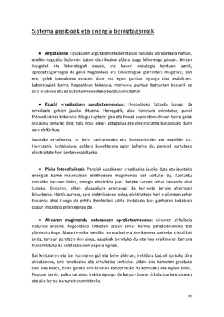 Sistema pasiboak eta energía berriztagarriak


     Argiztapena: Eguzkiaren argiztapen eta berotasun naturala aprobetxatu nahian,
eraikin nagusiko bolumen baten distribuzioa aldatu dugu lehenengo pisuan. Bertan
ikasgelak eta laborategiak daude, eta hauen ordutegia kontuan izanik,
aprobetxagarriagoa da gelak hegoaldera eta laborategiak iparraldera mugitzea; izan
ere, gelek iparraldera ematen dute eta egun guztian egongo dira erabiltzen.
Laborategiak berriz, hegoaldean kokatuta, momentu puntual batzuetan besterik ez
dira erabiliko eta ez dute horrenbesteko berotasunik behar.

     Eguzki erradiazioen aprobetxamendua: Hegoaldeko fatxada izango da
erradiazio gehien jasoko dituena. Horregatik, alde honetara orientatuz, panel
fotovoltaikoak kokatuko ditugu kaptazio gisa eta honek suposatzen dituen beste gaiak
instalatu beharko dira; hala nola: elkar- aldagailua eta elektrizitatea bananduko duen
sare elektrikoa.

Jasotako erradiazioa, ur bero sanitariorako eta iluminaziorako ere erabiliko da.
Horregatik, instalaziora, galdara konektatuta egon beharko da, panelek sortutako
elektrizitate hori bertan erabiltzeko.


     Plaka fotovoltaikoak: Panelek eguzkiaren erradiazioa jasoko dute eta jasotako
energiak barne materialean elektrodoen mugimendu bat sortuko du. Kontaktu
metaliko batzuen bidez, energia elektrikoa jaso daiteke sarean zehar banandu ahal
izateko. Ondoren, elkar- aldagailura eramango da korronte jarraia alternoan
bihurtzeko. Hortik aurrera, sare elektrikoaren bidez, elektrizitate hori eraikinean zehar
banandu ahal izango da edota Iberdrolari saldu. Instalazio hau ganbaran kokatuko
dugun instalazio gelan egingo da.

     Airearen mugimendu naturalaren aprobetxamendua: airearen zirkulazio
naturala erabiliz, hegoaldeko fatxadan osoan zehar horma parietodinamiko bat
planteatu dugu. Masa termiko handiko horma bat eta aire kamera sortzeko kristal bat
jarriz, tartean geratzen den airea, eguzkiak berotuko du eta hau eraikinaren barrura
transmitituko da kalefakzioaren papera eginez.

Bai kristalaren eta bai hormaren goi eta behe aldetan, irekidura batzuk sortuko dira
aireztapena, aire renobazioa eta zirkulazioa sortzeko. Udan, aire kameran geratuko
den aire beroa, baita gelako aire biziatua kanporatuko da konduktu eta rejilen bidez.
Neguan berriz, goiko sarbidea irekita egongo da kanpo- barne zirkulazioa bermatzeko
eta aire beroa barrura transmititzeko.


                                                                                      21
 