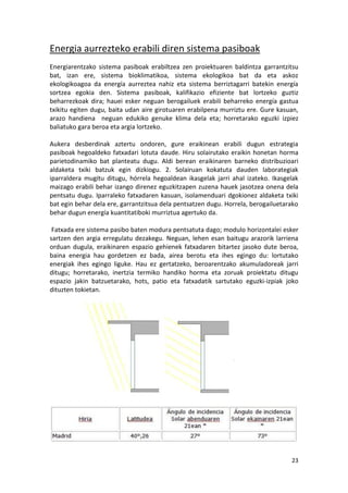 Energia aurrezteko erabili diren sistema pasiboak
Energiarentzako sistema pasiboak erabiltzea zen proiektuaren baldintza garrantzitsu
bat, izan ere, sistema bioklimatikoa, sistema ekologikoa bat da eta askoz
ekologikoagoa da energía aurreztea nahiz eta sistema berriztagarri batekin energía
sortzea egokia den. Sistema pasiboak, kalifikazio efiziente bat lortzeko guztiz
beharrezkoak dira; hauei esker neguan berogailuek erabili beharreko energía gastua
txikitu egiten dugu, baita udan aire girotuaren erabilpena murriztu ere. Gure kasuan,
arazo handiena neguan edukiko genuke klima dela eta; horretarako eguzki izpiez
baliatuko gara beroa eta argia lortzeko.

Aukera desberdinak aztertu ondoren, gure eraikinean erabili dugun estrategia
pasiboak hegoaldeko fatxadari lotuta daude. Hiru solairutako eraikin honetan horma
parietodinamiko bat planteatu dugu. Aldi berean eraikinaren barneko distribuzioari
aldaketa txiki batzuk egin dizkiogu. 2. Solairuan kokatuta dauden laborategiak
iparraldera mugitu ditugu, hórrela hegoaldean ikasgelak jarri ahal izateko. Ikasgelak
maizago erabili behar izango direnez eguzkitzapen zuzena hauek jasotzea onena dela
pentsatu dugu. Iparraleko fatxadaren kasuan, isolamenduari dgokionez aldaketa txiki
bat egin behar dela ere, garrantzitsua dela pentsatzen dugu. Horrela, berogailuetarako
behar dugun energía kuantitatiboki murriztua agertuko da.

 Fatxada ere sistema pasibo baten modura pentsatuta dago; modulo horizontalei esker
sartzen den argia erregulatu dezakegu. Neguan, lehen esan baitugu arazorik larriena
orduan dugula, eraikinaren espazio gehienek fatxadaren bitartez jasoko dute beroa,
baina energia hau gordetzen ez bada, airea berotu eta ihes egingo du: lortutako
energiak ihes egingo liguke. Hau ez gertatzeko, beroarentzako akumuladoreak jarri
ditugu; horretarako, inertzia termiko handiko horma eta zoruak proiektatu ditugu
espazio jakin batzuetarako, hots, patio eta fatxadatik sartutako eguzki-izpiak joko
dituzten tokietan.




                                                                                   23
 
