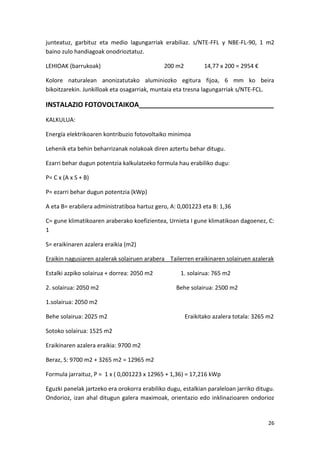 junteatuz, garbituz eta medio lagungarriak erabiliaz. s/NTE-FFL y NBE-FL-90, 1 m2
baino zulo handiagoak onodrioztatuz.

LEHIOAK (barrukoak)                           200 m2          14,77 x 200 = 2954 €

Kolore naturalean anonizatutako aluminiozko egitura fijoa, 6 mm ko beira
bikoitzarekin. Junkilloak eta osagarriak, muntaia eta tresna lagungarriak s/NTE-FCL.

INSTALAZIO FOTOVOLTAIKOA____________________________________
KALKULUA:

Energía elektrikoaren kontribuzio fotovoltaiko minimoa

Lehenik eta behin beharrizanak nolakoak diren aztertu behar ditugu.

Ezarri behar dugun potentzia kalkulatzeko formula hau erabiliko dugu:

P= C x (A x S + B)

P= ezarri behar dugun potentzia (kWp)

A eta B= erabilera administratiboa hartuz gero, A: 0,001223 eta B: 1,36

C= gune klimatikoaren araberako koefizientea, Urnieta I gune klimatikoan dagoenez, C:
1

S= eraikinaren azalera eraikia (m2)

Eraikin nagusiaren azalerak solairuen arabera Tailerren eraikinaren solairuen azalerak

Estalki azpiko solairua + dorrea: 2050 m2           1. solairua: 765 m2

2. solairua: 2050 m2                              Behe solairua: 2500 m2

1.solairua: 2050 m2

Behe solairua: 2025 m2                                 Eraikitako azalera totala: 3265 m2

Sotoko solairua: 1525 m2

Eraikinaren azalera eraikia: 9700 m2

Beraz, S: 9700 m2 + 3265 m2 = 12965 m2

Formula jarraituz, P = 1 x ( 0,001223 x 12965 + 1,36) = 17,216 kWp

Eguzki panelak jartzeko era orokorra erabiliko dugu, estalkian paraleloan jarriko ditugu.
Ondorioz, izan ahal ditugun galera maximoak, orientazio edo inklinazioaren ondorioz


                                                                                      26
 