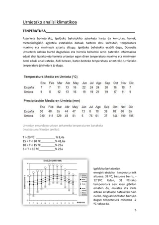 Urnietako analisi klimatikoa
TENPERATURA________________________________________________
Azterketa honetarako, Igeldoko behatokiko azterketa hartu da kontutan, honek,
meteorologiako agentzia estataleko datuak hartzen ditu kontutan, tenperatura
maximo eta minimoak aztertu ditugu. Igeldoko behatokia erabili dugu, Donostia
Urnietatik nahiko hurbil dagoelako eta horrela behatoki serio batetako informazioa
eduki ahal izateko eta horrela urteetan egon diren tenperatura maximo eta minimoen
berri eduki ahal izateko. Aldi berean, batez-besteko tenperatura aztertzeko Urnietako
tenperatura jakinetara jo dugu.




Urnietan emandako urtean zeharreko tenperaturen banaketa
(maiztasuna %kotan jarrita):

T > 20 ºC ____________ % 8,4a
15 < T < 20 ºC_________% 41,6a
10 < T < 15 ºC_________% 25a
5 < T < 10 ºC__________% 25a




                                                    Igeldoko behatokian
                                                    erregistratutako tenperaturarik
                                                    altuena: 38 ºC, baxuena berriz, -
                                                    12’1ºC. Udan, 31 ºC-tako
                                                    temperatura oso kasu gitxitan
                                                    ematen da, maiatza eta iraila
                                                    arteko arratsalde batzuetan hain
                                                    zuzen. Neguan kontutan hartuko
                                                    dugun tenperatura minimoa -2
                                                    ºC-takoa da.
                                                                                   5
 