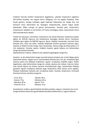 Eraikinen barruko konfort tenperaturei dagokienez, udarako tenperatura egokiena
24º-25ºkoa litzateke, eta neguan berriz 20º(gauez 17º ere egokia litzateke). Datu
hauek gainera, energia erabilpen egoki baterako hoberenak ere izango dira, eta
kontutan hartu beharrekoa da, daukagun tenperaturatik, jaisten dugun gradu
bakoitzeko, 8%ko energia ari garela kontsumitzen. Honetaz gain, kanpo-barru
tenperaturen aldaketa ez da komeni 12º baino handiagoa izatea, osasunerako txarra
dela kontsideratzen delako.

Uztaila eta abuztuan, normalean, tenperatura oso altuak direnean, hezetasuna bajatu
egiten da %50-60 ingurura eta temperatura baxuagoa denean berriz, hezetasun
erlatiboa igon egiten da %80-90 ingurura. Beraz, hilabete hauetarako, neurriak hartu
beharko dira, nahiz eta batez- besteko baldintzak konfort gunearen barnean egon,
askotan ez dalako horrela izango. Kasu hauetarako, haizea izango da beharrezkoa, 2-3
m/s abiaduran. Honetaz aparte, hilabete hauetan eguzki babesa ere beharrezkoa
izango da konforta lortzeko.
Aipatutakoaren arabera, udaberria eta udazkena egokiagoak izango dira.

Hauetan, ez dira beharrezko izango neurriak hartzea (maiatza eta urrian) Negua gertu
dutenenek bezala, neguko neurri zuzentzaileak beharko dira, hau da, erradiazioa (guk
sistema pasivo eta aktiboak erabiltzean, eguzki- erradiazioa erabiliko dugu). Itzalari
dagokionez, udan beharrezkoa izango da: uztaila, abuztua eta irailean; hala ere, lehen
esan bezala ekaina ere hemen barnean kontsideratuko dugu. Gainontzeko hilabete
guztietan eguzki erradiazioa beharko dugu tenperatura lehor baxuei aurre egiteko.
Hilabete bakoitzean beharko den erradiazioa batez- besteko tenperatura minimoak
kontutan hartuta, honakoa izango da:

- Urria: 46 w               - Otsaila: 90 w
- Azaroa: 73 w             - Martxoa: 85 w
- Abendua: 85 w            - Apirila: 75 w
- Urtarrila: 91 w          - Maiatza: 55 w

Ikusitakoaren arabera, eguzki bidezko beroketa pasiboa, neguan, maiatzean eta urrian
izango da beharrezkoa eta eguzki bidezko beroketa aktiboa berriz, neguan bakarrik.




                                                                                    9
 