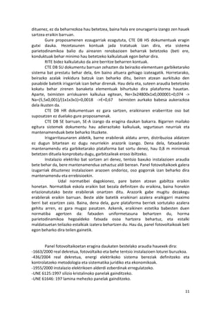 dituenez, ez da beharrezkoa hau betetzea, baina hala ere onuragarria izango zen hauek
sartzea eraikin barruan.
        Gure proposamenen ezaugarriak ezagututa, CTE DB HS dokumentuak eragin
gutxi dauka. Hezetasunen kontuak jada tratatuak izan dira, eta sistema
parietodinamikoa balio du airearen renobazioen beharrak betetzeko (beti ere,
konduktuak behar minimo hau betetzeko kalkulatuak egon behar dira.
        RITE bidez kalkulatuko da aire berritze beharren kontuak.
        CTE DB SU dokumentu barruan zehazten da beirazko elementuen garbiketarako
sistema bat prestatu behar dela, 6m baino altuera gehiago izateagatik. Horretarako,
beirazko azalak irekidura batzuk izan beharko ditu, beiren atzean aurkituko den
pasabide batetik irisgarriak izan behar direnak. Hau dela eta, suteen araudia betetzeko
kokatu behar zirenen banaketa elementuak bihurtuko dira plataforma hauetan.
Aparte, tximisten arriskuaren kalkulua egitean, Ne=3x24800x1x0,000001=0,074 ->
Na=(5,5x0,001)/(1x1x3x1)=0,0018 ->E=0,67 tximisten aurkako babesa aukerazkoa
dela ikusten da.
        CTE DB HR dokumentuan ez gara sartzen, eraikinaren eraberritze oso bat
suposatzen ez duelako gure proposamenak.
        CTE DB SE barruan, SE-A izango da eragina daukan bakarra. Bigarren mailako
egitura sistemek dokumentu hau adierazitako kalkuluak, segurtasun neurriak eta
mantenamenduak bete beharko lituzkete.
        Irisgarritasunaren aldetik, barne erabilerak aldatu arren, distribuzioa aldatzen
ez dugun bitartean ez dugu neurriekin arazorik izango. Dena dela, fatxadarako
mantenamendu eta garbiketarako plataforma bat sortu denez, hau 0,8 m minimoak
betetzen dituela konprobatu dugu, garbitzaileak eroso ibiltzeko.
        Instalazio elektriko bat sortzen ari denez, tentsio baxuko instalazioen araudia
bete behar da, bere mantenamendua zehaztuz aldi berean. Panel fotovoltaikoek galera
izugarriak dituztenez instalazioen arazoen ondorioz, oso gogorrak izan beharko dira
mantenamendu eta errebisioekin.
                Udal normatibei dagokionez, pare baten atzean gabiltza eraikin
honetan. Normatibak eskola eraikin bat bezala definitzen du eraikina, baina honekin
erlazionatutako beste erabilerak onartzen ditu. Arazorik gabe mugitu dezakegu
erabilerak eraikin barruan. Beste alde batetik eraikinari azalera eraikigarri maximo
berri bat ezartzen zaio. Baina, dena dela, gure plataforma berriek sortutako azalera
gehitu arren, ez gara mugaz pasatzen. Azkenik, eraikinen estetika babesten duen
normatiba agertzen da: fatxaden uniformetasuna behartzen du, horma
parietodinamikoa hegoaldeko fatxada osoa hartzera behartuz, eta estalki
maldatsuetan teilazko estalkiak izatera behartzen du. Hau da, panel fotovoltaikoak beti
egon beharko dira teilen gainetik.


       Panel fotovoltaikoetan eragina daukaten bestelako araudia hauexek dira:
-1663/2000 real dekretua, fotovoltaiko eta behe tentsio instalazioen loturei buruzkoa.
-436/2004 real dekretua, energi elektrikoko sistema bereziak definitzeko eta
kontrolatzeko metodologia eta sistematika juridiko eta ekonomikoak.
-1955/2000 instalazio elektrikoen alderdi ezberdinak erregulatzeko.
-UNE 6125:1997 silizio kristalinoko panelak gainditzeko.
-UNE 61646: 197 lamina mehezko panelak gainditzeko.

                                                                                     11
 