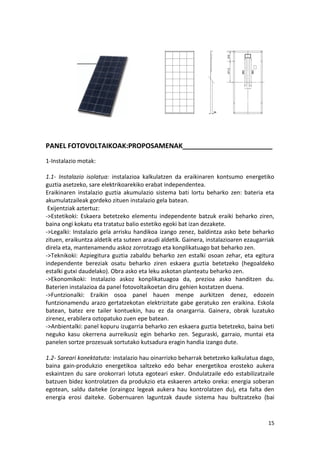 PANEL FOTOVOLTAIKOAK:PROPOSAMENAK________________________
1-Instalazio motak:

1.1- Instalazio isolatua: instalazioa kalkulatzen da eraikinaren kontsumo energetiko
guztia asetzeko, sare elektrikoarekiko erabat independentea.
Eraikinaren instalazio guztia akumulazio sistema bati lortu beharko zen: bateria eta
akumulatzaileak gordeko zituen instalazio gela batean.
 Exijentziak aztertuz:
->Estetikoki: Eskaera betetzeko elementu independente batzuk eraiki beharko ziren,
baina ongi kokatu eta tratatuz balio estetiko egoki bat izan dezakete.
->Legalki: Instalazio gela arrisku handikoa izango zenez, baldintza asko bete beharko
zituen, eraikuntza aldetik eta suteen araudi aldetik. Gainera, instalazioaren ezaugarriak
direla eta, mantenamendu askoz zorrotzago eta konplikatuago bat beharko zen.
->Teknikoki: Azpiegitura guztia zabaldu beharko zen estalki osoan zehar, eta egitura
independente bereziak osatu beharko ziren eskaera guztia betetzeko (hegoaldeko
estalki gutxi daudelako). Obra asko eta leku askotan planteatu beharko zen.
->Ekonomikoki: Instalazio askoz konplikatuagoa da, prezioa asko handitzen du.
Baterien instalazioa da panel fotovoltaikoetan diru gehien kostatzen duena.
->Funtzionalki: Eraikin osoa panel hauen menpe aurkitzen denez, edozein
funtzionamendu arazo gertatzekotan elektrizitate gabe geratuko zen eraikina. Eskola
batean, batez ere tailer kontuekin, hau ez da onargarria. Gainera, obrak luzatuko
zirenez, erabilera oztopatuko zuen epe batean.
->Anbientalki: panel kopuru izugarria beharko zen eskaera guztia betetzeko, baina beti
neguko kasu okerrena aurreikusiz egin beharko zen. Seguraski, garraio, muntai eta
panelen sortze prozesuak sortutako kutsadura eragin handia izango dute.

1.2- Sareari konektatuta: instalazio hau oinarrizko beharrak betetzeko kalkulatua dago,
baina gain-produkzio energetikoa saltzeko edo behar energetikoa erosteko aukera
eskaintzen du sare orokorrari lotuta egoteari esker. Ondulatzaile edo estabilizatzaile
batzuen bidez kontrolatzen da produkzio eta eskaeren arteko oreka: energia soberan
egotean, saldu daiteke (oraingoz legeak aukera hau kontrolatzen du), eta falta den
energia erosi daiteke. Gobernuaren laguntzak daude sistema hau bultzatzeko (bai


                                                                                      15
 