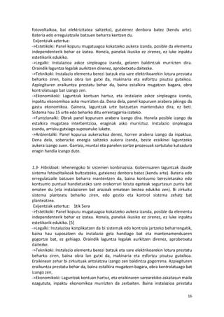 fotovoltaikoa, bai elektrizitatea saltzeko), gutxienez denbora batez (kendu arte).
Bateria edo erregulatzaile batzuen beharra kentzen du.
 Exijentziak aztertuz:
->Estetikoki: Panel kopuru mugatuagoa kokatzeko aukera izanda, posible da elementu
independenterik behar ez izatea. Honela, panelak ikusiko ez zirenez, ez luke inpaktu
estetikorik edukiko.
->Legalki: Instalazioa askoz sinpleagoa izanda, gelaren baldintzak murrizten dira.
Oraindik laguntza legalak aurkitzen direnez, aprobetxatu daitezke.
->Teknikoki: Instalazio elementu berezi batzuk eta sare elektrikoarekin lotura prestatu
beharko ziren, baina obra lan gutxi da, makinaria eta esfortzu pisutsu gutxikoa.
Azpiegituren eraikuntza prestatu behar da, baina estalkira mugatzen bagara, obra
kontrolatuago bat izango zen.
->Ekonomikoki: Laguntzak kontuan hartuz, eta instalazio askoz sinpleagoa izanda,
inpaktu ekonomikoa asko murrizten da. Dena dela, panel kopuruen arabera jakingo da
gastu ekonomikoa. Gainera, laguntzak urte batzuetan mantenduko dira, ez beti.
Sistema hau 15 urte edo beharko ditu errentagarria izateko.
->Funtzionalki: Obrak panel kopuruen arabera izango dira. Honela posible izango da
estalkira mugatzea interbentzioa, eraginak asko murriztuz. Instalazio sinpleagoa
izanda, arrisku gutxiago suposatuko lukete.
->Anbientalki: Panel kopurua aukerazkoa denez, horren arabera izango da inpaktua.
Dena dela, soberazko energia saltzeko aukera izanda, beste eraikinei laguntzeko
aukera izango zuen. Garraio, muntai eta panelen sortze prozesuak sortutako kutsadura
eragin handia izango dute.


1.3- Hibridoak: lehenengoko bi sistemen konbinazioa. Gobernuaren laguntzak daude
sistema fotovoltaikoak bultzatzeko, gutxienez denbora batez (kendu arte). Bateria edo
erregulatzaile batzuen beharra mantentzen da, baina kontsumo berezietarako edo
kontsumo puntual handietarako sare orokorrari lotuta egoteak segurtasun puntu bat
ematen du (eta instalazioren bat arazoak ematean bestea edukiko zen). Bi zirkuitu
sistema planteatu beharko ziren, edo gestio eta kontrol sistema zehatz bat
planteatzea.
 Exijentziak aztertuz: 1tik 5era
->Estetikoki: Panel kopuru mugatuagoa kokatzeko aukera izanda, posible da elementu
independenterik behar ez izatea. Honela, panelak ikusiko ez zirenez, ez luke inpaktu
estetikorik edukiko. [5]
->Legalki: Instalazioa konplikatzen da bi sistemak edo kontrola jartzeko beharrengatik,
baina hau suposatzen du instalazio gela handiago bat eta mantenamenduaren
gogortze bat, ez gehiago. Oraindik laguntza legalak aurkitzen direnez, aprobetxatu
daitezke.
->Teknikoki: Instalazio elementu berezi batzuk eta sare elektrikoarekin lotura prestatu
beharko ziren, baina obra lan gutxi da, makinaria eta esfortzu pisutsu gutxikoa.
Eraikinean zehar bi zirkuituak antolatzea izango zen baldintza gogorrena. Azpiegituren
eraikuntza prestatu behar da, baina estalkira mugatzen bagara, obra kontrolatuago bat
izango zen.
->Ekonomikoki: Laguntzak kontuan hartuz, eta eraikinaren sarearekiko askatasun maila
ezagututa, inpaktu ekonomikoa murrizten da zerbaiten. Baina instalazioa prestatu

                                                                                    16
 