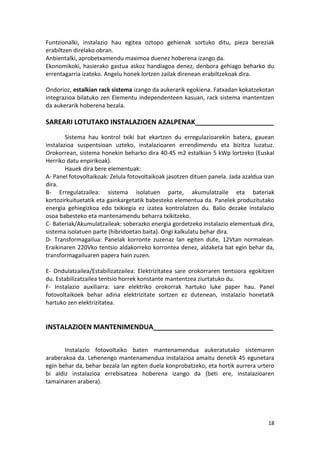 Funtzionalki, instalazio hau egitea oztopo gehienak sortuko ditu, pieza bereziak
erabiltzen direlako obran.
Anbientalki, aprobetxamendu maximoa duenez hoberena izango da.
Ekonomikoki, hasierako gastua askoz handiagoa denez, denbora gehiago beharko du
errentagarria izateko. Angelu honek lortzen zailak direnean erabiltzekoak dira.

Ondorioz, estalkian rack sistema izango da aukerarik egokiena. Fatxadan kokatzekotan
integrazioa bilatuko zen Elementu independenteen kasuan, rack sistema mantentzen
da aukerarik hoberena bezala.

SAREARI LOTUTAKO INSTALAZIOEN AZALPENAK_____________________
        Sistema hau kontrol txiki bat ekartzen du erregulazioarekin batera, gauean
instalazioa suspentsioan uzteko, instalazioaren errendimendu eta bizitza luzatuz.
Orokorrean, sistema honekin beharko dira 40-45 m2 estalkian 5 kWp lortzeko (Euskal
Herriko datu enpirikoak).
        Hauek dira bere elementuak:
A- Panel fotovoltaikoak: Zelula fotovoltaikoak jasotzen dituen panela. Jada azaldua izan
dira.
B- Erregulatzailea: sistema isolatuen parte, akumulatzaile eta bateriak
kortozirkuituetatik eta gainkargetatik babesteko elementua da. Panelek produzitutako
energia gehiegizkoa edo txikiegia ez izatea kontrolatzen du. Balio dezake instalazio
osoa babesteko eta mantenamendu beharra txikitzeko.
C- Bateriak/Akumulatzaileak: soberazko energia gordetzeko instalazio elementuak dira,
sistema isolatuen parte (hibridoetan baita). Ongi kalkulatu behar dira.
D- Transformagailua: Panelak korronte zuzenaz lan egiten dute, 12Vtan normalean.
Eraikinaren 220Vko tentsio aldakorreko korrontea denez, aldaketa bat egin behar da,
transformagailuaren papera hain zuzen.

E- Ondulatzailea/Estabilizatzailea: Elektrizitatea sare orokorraren tentsiora egokitzen
du. Estabilizatzailea tentsio horrek konstante mantentzea ziurtatuko du.
F- Instalazio auxiliarra: sare elektriko orokorrak hartuko luke paper hau. Panel
fotovoltaikoek behar adina elektrizitate sortzen ez dutenean, instalazio honetatik
hartuko zen elektrizitatea.


INSTALAZIOEN MANTENIMENDUA________________________________


       Instalazio fotovoltaiko baten mantenamendua aukeratutako sistemaren
araberakoa da. Lehenengo mantenamendua instalazioa amaitu denetik 45 egunetara
egin behar da, behar bezala lan egiten duela konprobatzeko, eta hortik aurrera urtero
bi aldiz instalazioa errebisatzea hoberena izango da (beti ere, instalazioaren
tamainaren arabera).




                                                                                     18
 