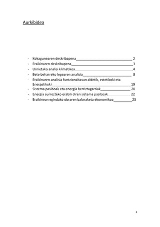 Aurkibidea




  - Kokagunearen deskribapena______________________________ 2
  - Eraikinaren deskribapena_________________________________3
  - Urnietako analisi klimatikoa_______________________________4
  - Bete beharreko legearen analisia__________________________ 8
  - Eraikinaren analisia funtzionaltasun aldetik, estetikoki eta
    Energetikoki __________________________________________19
  - Sistema pasiboak eta energía berriztagarriak________________ 20
  - Energia aurrezteko erabili diren sistema pasiboak____________ 22
  - Eraikinean egindako obraren baloraketa ekonomikoa__________23




                                                                   2
 
