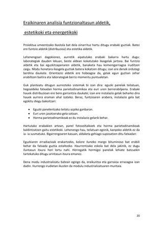 Eraikinaren analisia funtzionaltasun aldetik,
estetikoki eta energetikoki

Proiektua umeentzako Ikastola bat dela oinarrituz hartu ditugu erabaki guztiak. Batez
ere funtzio aldetik (distribuzioa) eta estetika aldetik.

Lehenengoari dagokionez, aurretik aipatutako erabaki bakarra hartu dugu:
laborategiak dauden lekuan, beste aldean kokatutako ikasgelak jartzea. Bai funtzio
aldetik eta bai eguzkitzapenaren aldetik, banaketa hau komenigarriagoa iruditzen
zaigu. Modu honetara ikasgela guztiak batera kokatzen ditugu; izan ere denek ordutegi
berdina daukate. Orientazio aldetik ere hobeagoa da, gelak egun guztian zehar
erabiltzen baitira eta laborategiak berriz momentu puntualetan.

Guk planteatu ditugun aurrezteko sistemak bi izan dira: eguzki panelak teilatuan,
hegoaldeko fatxadan horma parietodinamikoa eta euri uren berrerabilpena. Erabaki
hauek distribuzioan ere bere garrantzia daukate; izan ere instalazio gelak beharko dira
hauek aurrera eraman ahal izateko. Beraz, funtzioaren arabera, instalazio gela bat
egokitu diegu bakoitzari:

      Eguzki panelentzako teilatu azpiko ganbaran.
      Euri uren jasotzerako gela sotoan.
      Horma parietodinamikoak ez du instalazio gelarik behar.

Hartutako erabakien artean, panel fotovoltaikoek eta horma parietodinamikoak
baldintzatzen gaitu estetikoki. Lehenengo hau, teilatuan egonik, kanpoko aldetik ez da
ia- ia susmatuko. Bigarrengoaren kasuan, aldaketa gehiago suposatzen ditu fatxadan:

Eguzkiaren erradiazioak erakartzeko, kolore iluneko margo bituminoso bat erabili
behar da fatxada guztia estaltzeko. Haurrentzako eskola bat dela jakinik, ez dugu
iluntasun itxura hori lortu nahi. Horregatik hormigoi panelak lehiate batzuekin
tartekatuko ditugu arintasun itxura emanez.

Dena modu industrializatu batean egingo da, eraikuntza eta garraioa errazagoa izan
dadin. Hurrengo irudietan ikusten da modulu industrializatuaren muntaia.




                                                                                    20
 