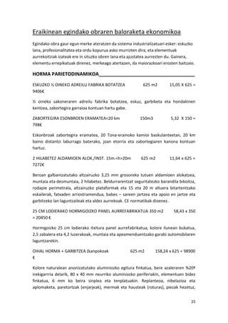 Eraikinean egindako obraren baloraketa ekonomikoa
Egindako obra gaur egun merke ateratzen da sistema industrializatuari esker: eskuzko
lana, profesionalitatea eta ordu kopurua asko murrizten dira, eta elementuak
aurrekoitziak izateak ere in situzko obren lana eta ajustatea aurrezten du. Gainera,
elementu errepikatuak direnez, merkeago atertazen, da maiorazkoari erosten baitzaio.

HORMA PARIETODINAMIKOA____________________________________
ESKUZKO ½ OINEKO ADREILU FABRIKA BOTATZEA                 625 m2        15,05 X 625 =
9406€

½ oineko sakoneraren adreilu fabrika botatzea, eskuz, garbiketa eta hondakinen
kentzea, zabortegira garraioa kontuan hartu gabe.

ZABORTEGIRA ESONBROEN ERAMATEA<20 km                    150m3            5,32 X 150 =
798€

Eskonbroak zabortegira eramatea, 20 Tona-erainoko kamioi baskulanteetan, 20 km
baino distantzi laburrago baterako, joan etorria eta zabortegiaren kanona kontuan
hartuz.

2 HILABETEZ ALDAMIOEN ALOK./INST. 15m.<h>20m             625 m2         11,64 x 625 =
7272€

Beroan galbanizatutako altzairuzko 3,25 mm grosoreko tutuen aldamioen alokatzea,
muntaia eta desmuntaia, 2 hilabetez. Beldurrarentzat seguritatezko barandila bikoitza,
rodapie perimetrala, altzairuzko plataformak eta 15 eta 20 m altuera bitartentzako
eskailerak, fatxaden arriostramendua, babes – sareen jartzea eta apoio en jartze eta
garbitzeko lan laguntzaileak eta aldez aurrekoak. CE normatibak dioenez.

25 CM LODIERAKO HORMIGOIZKO PANEL AURREFABRIKATUA 350 m2                  58,43 x 350
= 20450 €

Hormigoizko 25 cm lodierako itxitura panel aurrefabrikatua, kolore ilunean bukatua,
2,5 zabalera eta 4,2 luzerakoak, muntaia eta apeamenduentzako garabi automobilaren
laguntzarekin.

OIHAL HORMA + GARBITZEA (kanpokoak                 625 m2       158,24 x 625 = 98900
€

Kolore naturalean anonizatutako aluminiozko egitura finkatua, bere azaleraren %20ª
irekigarrria delarik, 80 x 40 mm neurriko aluminiozko periferiakin, elementuen bidez
finkatua, 6 mm ko beira sinplea eta tenplatuakin. Replanteoa, nibelazioa eta
aplomaketa, paretortzak (enjarjeak), mermak eta hausteak (roturas), piezak hezetuz,


                                                                                   25
 