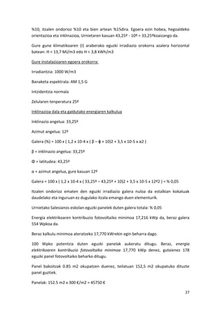 %10, itzalen ondorioz %10 eta bien artean %15dira. Egoera ezin hobea, hegoaldeko
orientazioa eta inklinazioa, Urnietaren kasuan 43,25º - 10º = 33,25ºkoaizango da.

Gure gune klimatikoaren (I) araberako eguzki irradiazio orokorra azalera horizontal
batean: H < 13,7 MJ/m3 edo H < 3,8 kWh/m3

Gure instalazioaren egoera orokorra:

Irradiantzia: 1000 W/m3

Banaketa espektrala: AM 1,5 G

Intzidentzia normala

Zelularen tenperatura 25º

Inklinazioa dala eta galdutako energiaren kalkulua

Inklinazio angelua: 33,25º

Azimut angelua: 12º

Galera (%) = 100 x ( 1,2 x 10-4 x ( β – ϕ + 10)2 + 3,5 x 10-5 x α2 )

β = inklinazio angelua: 33,25º

Φ = latitudea: 43,25º

α = azimut angelua, gure kasuan 12º

Galera = 100 x ( 1,2 x 10-4 x ( 33,25º – 43,25º + 10)2 + 3,5 x 10-5 x 12º2 ) = % 0,05

Itzalen ondorioz ematen den eguzki irradiazio galera nuloa da estalkian kokatuak
daudelako eta inguruan ez dugulako itzala emango duen elementurik.

Urnietako Salesianos eskolan eguzki panelek duten galera totala: % 0,05

Energia elektrikoaren kontribuzio fotovoltaiko minimoa 17,216 kWp da, beraz galera
554 Wpkoa da.

Beraz kalkulu minimoa ateratzeko 17,770 kWrekin egin beharra dago.

100 Wpko potentzia duten eguzki panelak aukeratu ditugu. Beraz, energia
elektrikoaren kontribuzio fotovoltaiko minimoa 17,770 kWp denez, gutxienez 178
eguzki panel fotovoltaiko beharko ditugu.

Panel bakoitzak 0.85 m2 okupatzen duenez, teilatuan 152,5 m2 okupatuko dituzte
panel guztiek.

Panelak: 152.5 m2 x 300 €/m2 = 45750 €

                                                                                        27
 
