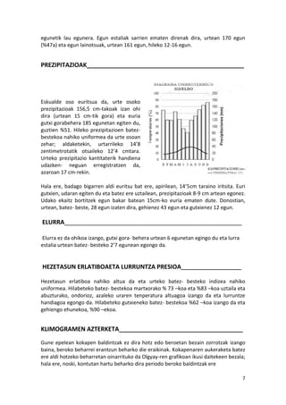 egunetik lau egunera. Egun estaliak sarrien ematen direnak dira, urtean 170 egun
(%47a) eta egun lainotsuak, urtean 161 egun, hileko 12-16 egun.


PREZIPITAZIOAK_______________________________________________




Eskualde oso euritsua da, urte osoko
prezipitazioak 156,5 cm-takoak izan ohi
dira (urtean 15 cm-tik gora) eta euria
gutxi gorabehera 185 egunetan egiten du,
guztien %51. Hileko prezipitazioen batez-
bestekoa nahiko uniformea da urte osoan
zehar; aldaketekin, urtarrileko 14’8
zentimetrotatik otsaileko 12’4 cmtara.
Urteko prezipitazio kantitaterik handiena
udazken- neguan erregistratzen da,
azaroan 17 cm-rekin.

Hala ere, badago bigarren aldi euritsu bat ere, apirilean, 14’5cm taraino iritsita. Euri
gutxien, udaran egiten du eta batez ere uztailean, prezipitazioak 8-9 cm artean egonez.
Udako ekaitz bortitzek egun bakar batean 15cm-ko euria ematen dute. Donostian,
urtean, batez- beste, 28 egun izaten dira, gehienez 43 egun eta gutxienez 12 egun.

ELURRA_____________________________________________________

Elurra ez da ohikoa izango, gutxi gora- behera urtean 6 egunetan egingo du eta lurra
estalia urtean batez- besteko 2’7 egunean egongo da.


HEZETASUN ERLATIBOAETA LURRUNTZA PRESIOA_____________________

Hezetasun erlatiboa nahiko altua da eta urteko batez- besteko indizea nahiko
uniformea. Hilabeteko batez- bestekoa martxorako % 73 –koa eta %83 –koa uztaila eta
abuzturako, ondorioz, azaleko uraren tenperatura altuagoa izango da eta lurruntze
handiagoa egongo da. Hilabeteko gutxieneko batez- bestekoa %62 –koa izango da eta
gehiengo ehunekoa, %90 –ekoa.


KLIMOGRAMEN AZTERKETA_____________________________________
Gune epelean kokapen baldintzak ez dira hotz edo beroetan bezain zorrotzak izango
baina, beroko beharrei erantzun beharko die eraikinak. Kokapenaren aukeraketa batez
ere aldi hotzeko beharretan oinarrituko da Olgyay-ren grafikoan ikusi daitekeen bezala;
hala ere, noski, kontutan hartu beharko dira periodo beroko baldintzak ere

                                                                                       7
 