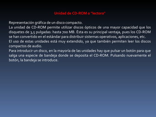 Unidad de CD-ROM o "lectora"   Representación gráfica de un disco compacto. La unidad de CD-ROM permite utilizar discos ópticos de una mayor capacidad que los disquetes de 3,5 pulgadas: hasta 700 MB. Ésta es su principal ventaja, pues los CD-ROM se han convertido en el estándar para distribuir sistemas operativos, aplicaciones, etc. El uso de estas unidades está muy extendido, ya que también permiten leer los discos compactos de audio. Para introducir un disco, en la mayoría de las unidades hay que pulsar un botón para que salga una especie de bandeja donde se deposita el CD-ROM. Pulsando nuevamente el botón, la bandeja se introduce. 