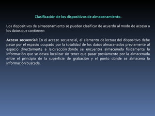 Clasificación de los dispositivos de almacenamiento. Los dispositivos de almacenamiento se pueden clasificar de acuerdo al modo de acceso a los datos que contienen:   Acceso secuencial:  En el acceso secuencial, el elemento de lectura del dispositivo debe pasar por el espacio ocupado por la totalidad de los datos almacenados previamente al espacio directamente a la dirección donde se encuentra almacenada físicamente la información que se desea localizar sin tener que pasar previamente por la almacenada entre el principio de la superficie de grabación y el punto donde se almacena la información buscada.   