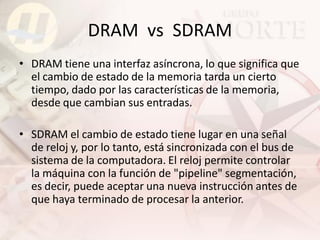 DRAM vs SDRAM
• DRAM tiene una interfaz asíncrona, lo que significa que
  el cambio de estado de la memoria tarda un cierto
  tiempo, dado por las características de la memoria,
  desde que cambian sus entradas.

• SDRAM el cambio de estado tiene lugar en una señal
  de reloj y, por lo tanto, está sincronizada con el bus de
  sistema de la computadora. El reloj permite controlar
  la máquina con la función de "pipeline" segmentación,
  es decir, puede aceptar una nueva instrucción antes de
  que haya terminado de procesar la anterior.
 
