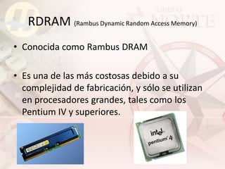RDRAM (Rambus Dynamic Random Access Memory)
• Conocida como Rambus DRAM

• Es una de las más costosas debido a su
  complejidad de fabricación, y sólo se utilizan
  en procesadores grandes, tales como los
  Pentium IV y superiores.
 