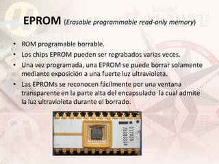 EPROM (Erasable programmable read-only memory)
• ROM programable borrable.
• Los chips EPROM pueden ser regrabados varias veces.
• Una vez programada, una EPROM se puede borrar solamente
  mediante exposición a una fuerte luz ultravioleta.
• Las EPROMs se reconocen fácilmente por una ventana
  transparente en la parte alta del encapsulado la cual admite
  la luz ultravioleta durante el borrado.
 