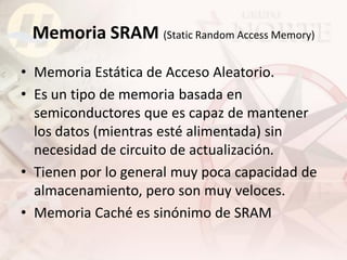Memoria SRAM (Static Random Access Memory)
• Memoria Estática de Acceso Aleatorio.
• Es un tipo de memoria basada en
  semiconductores que es capaz de mantener
  los datos (mientras esté alimentada) sin
  necesidad de circuito de actualización.
• Tienen por lo general muy poca capacidad de
  almacenamiento, pero son muy veloces.
• Memoria Caché es sinónimo de SRAM
 
