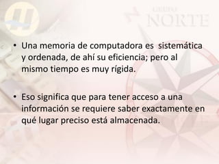 • Una memoria de computadora es sistemática
  y ordenada, de ahí su eficiencia; pero al
  mismo tiempo es muy rígida.

• Eso significa que para tener acceso a una
  información se requiere saber exactamente en
  qué lugar preciso está almacenada.
 