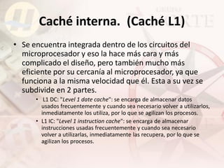 Caché interna. (Caché L1)
• Se encuentra integrada dentro de los circuitos del
  microprocesador y eso la hace más cara y más
  complicado el diseño, pero también mucho más
  eficiente por su cercanía al microprocesador, ya que
  funciona a la misma velocidad que él. Esta a su vez se
  subdivide en 2 partes.
      • L1 DC: "Level 1 date cache": se encarga de almacenar datos
        usados frecuentemente y cuando sea necesario volver a utilizarlos,
        inmediatamente los utiliza, por lo que se agilizan los procesos.
      • L1 IC: "Level 1 instruction cache": se encarga de almacenar
        instrucciones usadas frecuentemente y cuando sea necesario
        volver a utilizarlas, inmediatamente las recupera, por lo que se
        agilizan los procesos.
 