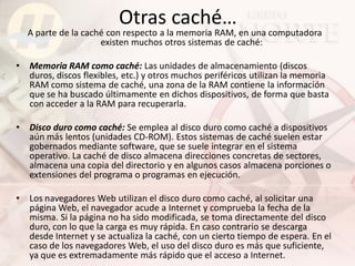 Otras caché…
    A parte de la caché con respecto a la memoria RAM, en una computadora
                      existen muchos otros sistemas de caché:

•   Memoria RAM como caché: Las unidades de almacenamiento (discos
    duros, discos flexibles, etc.) y otros muchos periféricos utilizan la memoria
    RAM como sistema de caché, una zona de la RAM contiene la información
    que se ha buscado últimamente en dichos dispositivos, de forma que basta
    con acceder a la RAM para recuperarla.

•   Disco duro como caché: Se emplea al disco duro como caché a dispositivos
    aún más lentos (unidades CD-ROM). Estos sistemas de caché suelen estar
    gobernados mediante software, que se suele integrar en el sistema
    operativo. La caché de disco almacena direcciones concretas de sectores,
    almacena una copia del directorio y en algunos casos almacena porciones o
    extensiones del programa o programas en ejecución.

•   Los navegadores Web utilizan el disco duro como caché, al solicitar una
    página Web, el navegador acude a Internet y comprueba la fecha de la
    misma. Si la página no ha sido modificada, se toma directamente del disco
    duro, con lo que la carga es muy rápida. En caso contrario se descarga
    desde Internet y se actualiza la caché, con un cierto tiempo de espera. En el
    caso de los navegadores Web, el uso del disco duro es más que suficiente,
    ya que es extremadamente más rápido que el acceso a Internet.
 