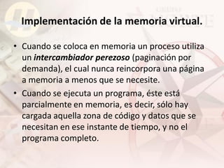 Implementación de la memoria virtual.

• Cuando se coloca en memoria un proceso utiliza
  un intercambiador perezoso (paginación por
  demanda), el cual nunca reincorpora una página
  a memoria a menos que se necesite.
• Cuando se ejecuta un programa, éste está
  parcialmente en memoria, es decir, sólo hay
  cargada aquella zona de código y datos que se
  necesitan en ese instante de tiempo, y no el
  programa completo.
 