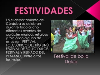 FESTIVIDADES En el departamento de Córdoba se celebran durante todo al año diferentes eventos de carácter musical, religioso y folclórico alguno de estos son: FESTIVAL FOLCLÓRICO DEL RÍO SINÚ, FESTIVAL DE BOLLO DULCE, FESTIVAL Y REINADO DEL PLATANO,  entre otros festivales.Festival de bolloDulce