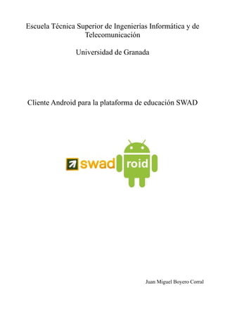 Escuela Técnica Superior de Ingenierías Informática y de
                  Telecomunicación

                Universidad de Granada




Cliente Android para la plataforma de educación SWAD




                                      Juan Miguel Boyero Corral
 